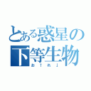 とある惑星の下等生物（お↑れ↓）