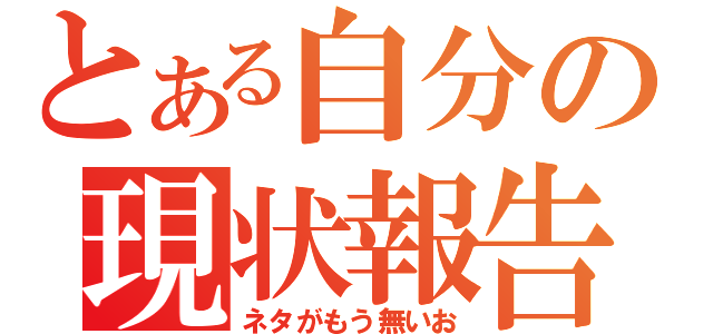 とある自分の現状報告（ネタがもう無いお）