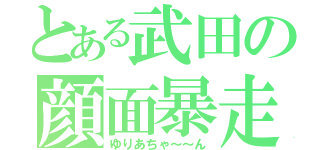 とある武田の顔面暴走（ゆりあちゃ～～ん）