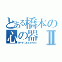 とある橋本の心の器Ⅱ（狭すぎにもほどがある）