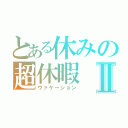 とある休みの超休暇Ⅱ（ヴァケーション）