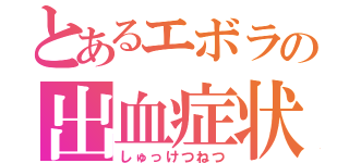 とあるエボラの出血症状（しゅっけつねつ）