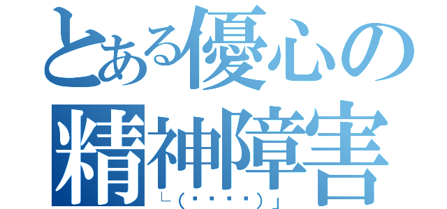 とある優心の精神障害（└（՞ةڼ◔）」）