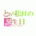 とある松村の誕生日（ｂｉｒｔｈｄａｙ）