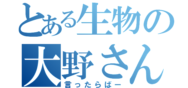 とある生物の大野さん（言ったらばー）