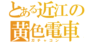 とある近江の黄色電車（ガチャコン）