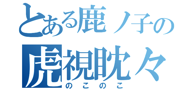 とある鹿ノ子の虎視眈々（のこのこ）