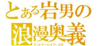 とある岩男の浪漫奥義（デッドリーレイブ・ネオ）