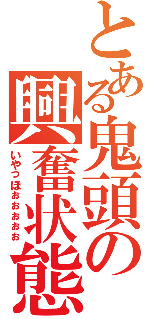 とある鬼頭の興奮状態（いやっほぉぉぉぉぉ）