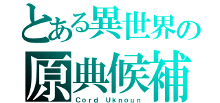 とある異世界の原典候補者（Ｃｏｒｄ Ｕｋｎｏｕｎ）