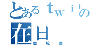 とあるｔｗｉｔｔｅｒの在日（奥松島）