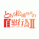 とある松浦快依の自慰行為Ⅱ（オナニーパラドックス）