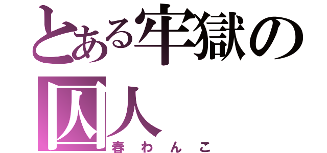 とある牢獄の囚人（春わんこ）