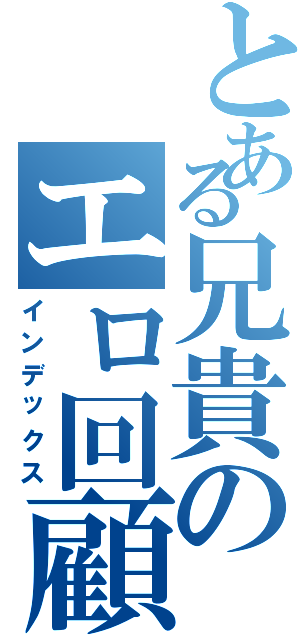 とある兄貴のエロ回顧録（インデックス）