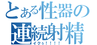 とある性器の連続射精（イクぅ！！！！）