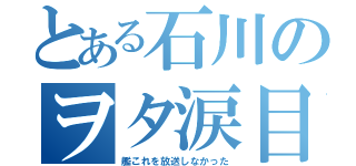 とある石川のヲタ涙目（艦これを放送しなかった）