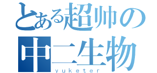 とある超帅の中二生物（ｙｕｋｅｔｅｒ）