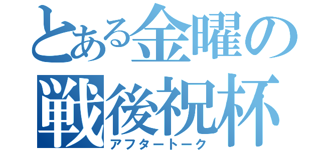 とある金曜の戦後祝杯（アフタートーク）