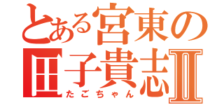 とある宮東の田子貴志Ⅱ（たごちゃん）