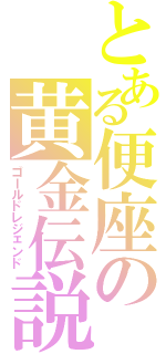 とある便座の黄金伝説（ゴールドレジェンド）