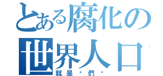 とある腐化の世界人口（就是你們啦）