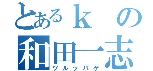 とあるｋの和田一志（ツルッパゲ）