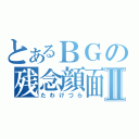 とあるＢＧの残念顔面Ⅱ（たわけづら）