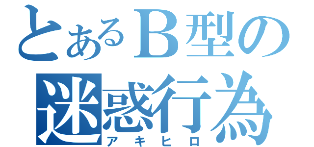 とあるＢ型の迷惑行為（ア キ ヒ ロ）