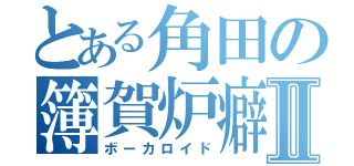 とある角田の簿賀炉癖Ⅱ（ボーカロイド）