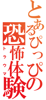 とあるぴっぴの恐怖体験（トラウマ）