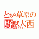 とある草原の野獣大西（大西ライオン）