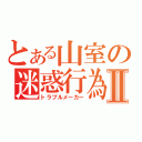 とある山室の迷惑行為Ⅱ（トラブルメーカー）