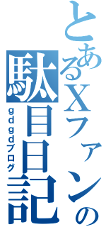 とあるＸファンの駄目日記（ｇｄｇｄブログ）