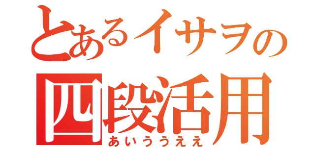 とあるイサヲの四段活用（あいううええ）