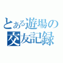 とある遊場の交友記録（）