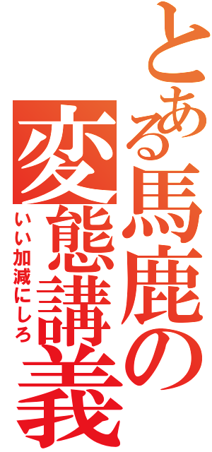 とある馬鹿の変態講義（いい加減にしろ）