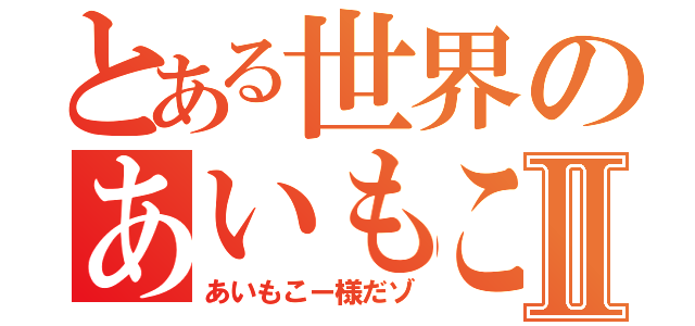 とある世界のあいもこーⅡ（あいもこー様だゾ）