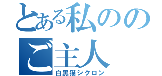 とある私ののご主人（白黒猫シクロン）