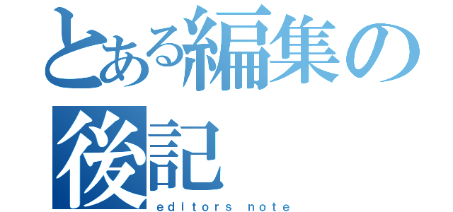 とある編集の後記（ｅｄｉｔｏｒｓ ｎｏｔｅ）