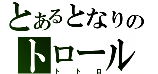 とあるとなりのトロール（トトロ）