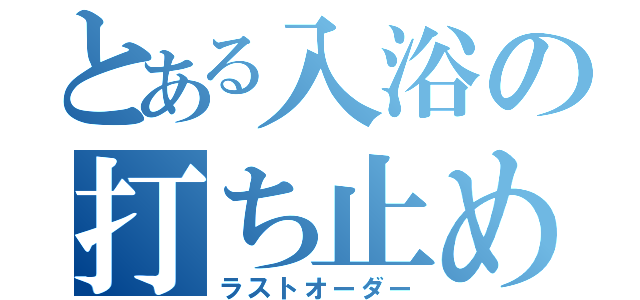 とある入浴の打ち止め（ラストオーダー）