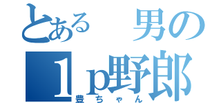 とある 男の１ｐ野郎（豊ちゃん）