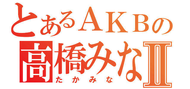 とあるＡＫＢの高橋みなみⅡ（たかみな）