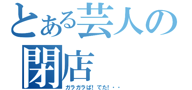 とある芸人の閉店（ガラガラぱ！でた！・・）