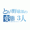 とある野球部の変態３人衆（しのまる、ゆうだい、あ、な、た）