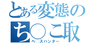 とある変態のち◯こ取り（ペ◯スハンター）