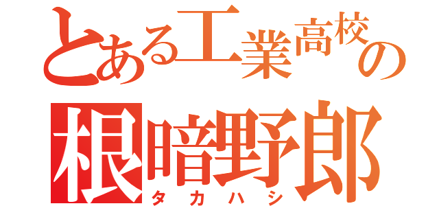 とある工業高校の根暗野郎（タカハシ）