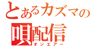 とあるカズマの唄配信（オンエアー）