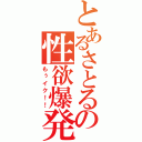 とあるさとるの性欲爆発（もぅイク！！）