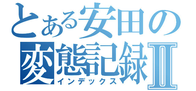 とある安田の変態記録Ⅱ（インデックス）